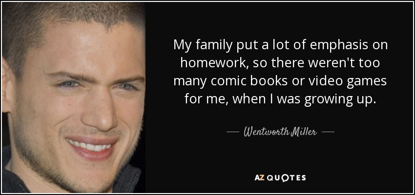 My family put a lot of emphasis on homework, so there weren't too many comic books or video games for me, when I was growing up. - Wentworth Miller