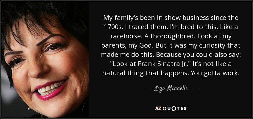 My family's been in show business since the 1700s. I traced them. I'm bred to this. Like a racehorse. A thoroughbred. Look at my parents, my God. But it was my curiosity that made me do this. Because you could also say: 