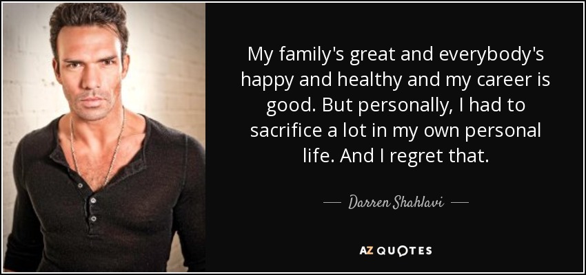 My family's great and everybody's happy and healthy and my career is good. But personally, I had to sacrifice a lot in my own personal life. And I regret that. - Darren Shahlavi