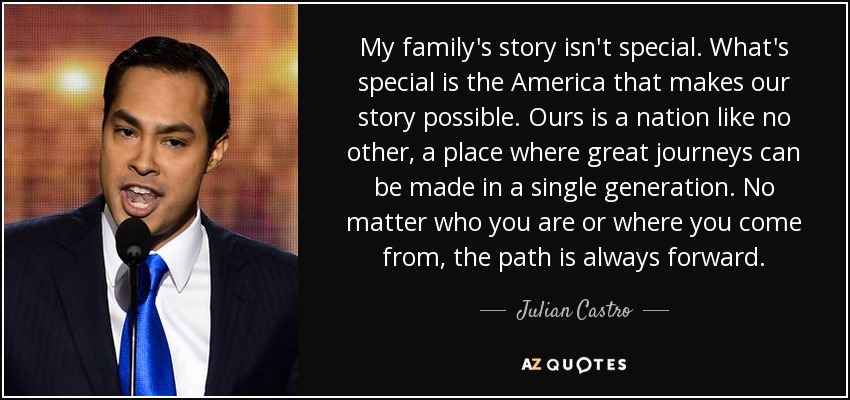 My family's story isn't special. What's special is the America that makes our story possible. Ours is a nation like no other, a place where great journeys can be made in a single generation. No matter who you are or where you come from, the path is always forward. - Julian Castro