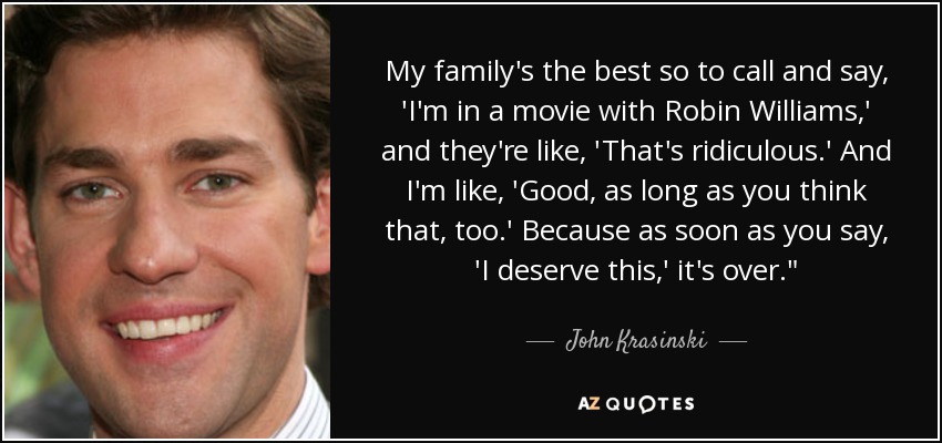 My family's the best so to call and say, 'I'm in a movie with Robin Williams,' and they're like, 'That's ridiculous.' And I'm like, 'Good, as long as you think that, too.' Because as soon as you say, 'I deserve this,' it's over.