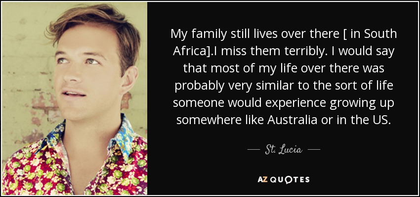 My family still lives over there [ in South Africa] .I miss them terribly. I would say that most of my life over there was probably very similar to the sort of life someone would experience growing up somewhere like Australia or in the US. - St. Lucia