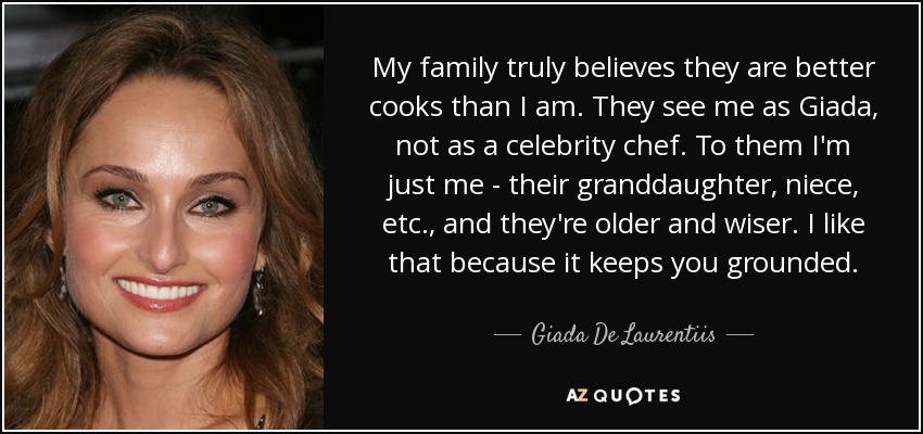 My family truly believes they are better cooks than I am. They see me as Giada, not as a celebrity chef. To them I'm just me - their granddaughter, niece, etc., and they're older and wiser. I like that because it keeps you grounded. - Giada De Laurentiis