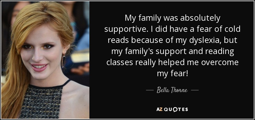 My family was absolutely supportive. I did have a fear of cold reads because of my dyslexia, but my family's support and reading classes really helped me overcome my fear! - Bella Thorne