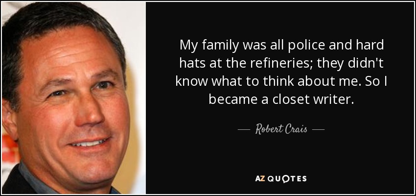 My family was all police and hard hats at the refineries; they didn't know what to think about me. So I became a closet writer. - Robert Crais