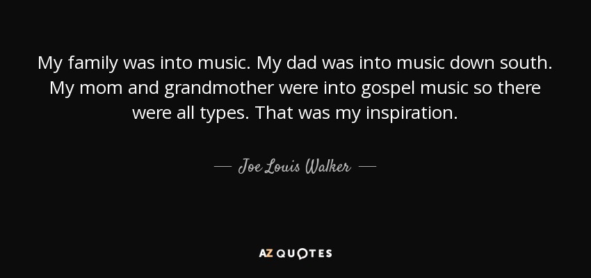 My family was into music. My dad was into music down south. My mom and grandmother were into gospel music so there were all types. That was my inspiration. - Joe Louis Walker