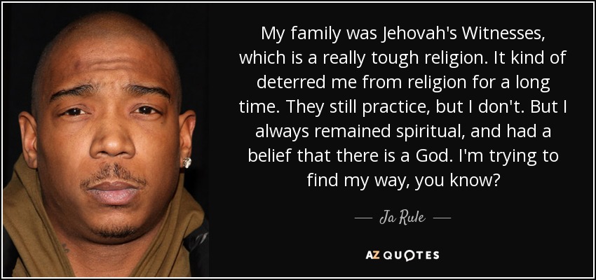 My family was Jehovah's Witnesses, which is a really tough religion. It kind of deterred me from religion for a long time. They still practice, but I don't. But I always remained spiritual, and had a belief that there is a God. I'm trying to find my way, you know? - Ja Rule