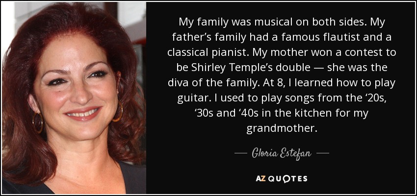 My family was musical on both sides. My father’s family had a famous flautist and a classical pianist. My mother won a contest to be Shirley Temple’s double — she was the diva of the family. At 8, I learned how to play guitar. I used to play songs from the ‘20s, ‘30s and ‘40s in the kitchen for my grandmother. - Gloria Estefan