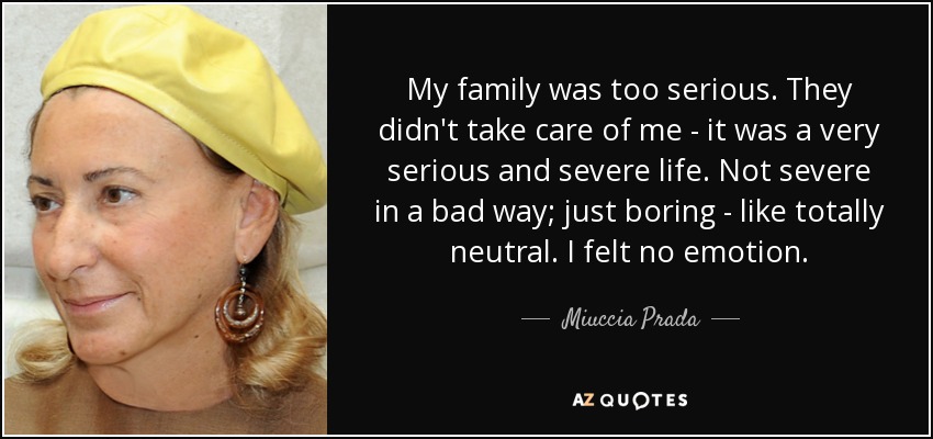 My family was too serious. They didn't take care of me - it was a very serious and severe life. Not severe in a bad way; just boring - like totally neutral. I felt no emotion. - Miuccia Prada