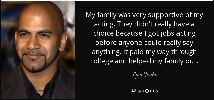 My family was very supportive of my acting. They didn't really have a choice because I got jobs acting before anyone could really say anything. It paid my way through college and helped my family out. - Ajay Naidu