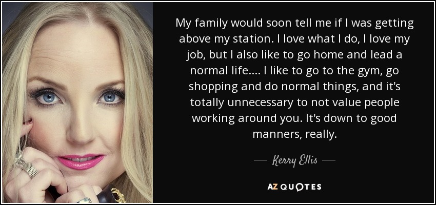 My family would soon tell me if I was getting above my station. I love what I do, I love my job, but I also like to go home and lead a normal life. ... I like to go to the gym, go shopping and do normal things, and it's totally unnecessary to not value people working around you. It's down to good manners, really. - Kerry Ellis