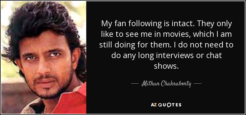 My fan following is intact. They only like to see me in movies, which I am still doing for them. I do not need to do any long interviews or chat shows. - Mithun Chakraborty