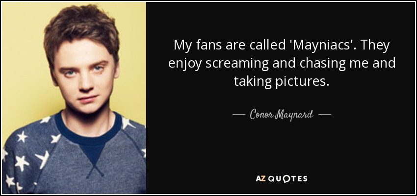 My fans are called 'Mayniacs'. They enjoy screaming and chasing me and taking pictures. - Conor Maynard