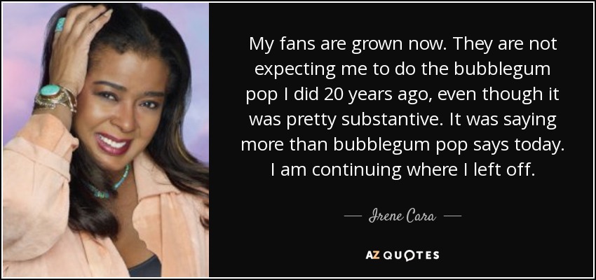 My fans are grown now. They are not expecting me to do the bubblegum pop I did 20 years ago, even though it was pretty substantive. It was saying more than bubblegum pop says today. I am continuing where I left off. - Irene Cara