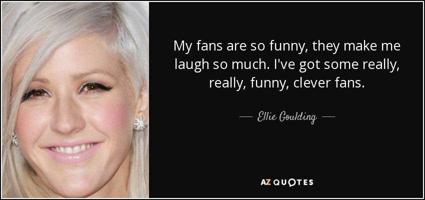 My fans are so funny, they make me laugh so much. I've got some really, really, funny, clever fans. - Ellie Goulding