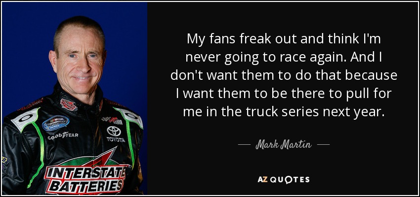 My fans freak out and think I'm never going to race again. And I don't want them to do that because I want them to be there to pull for me in the truck series next year. - Mark Martin