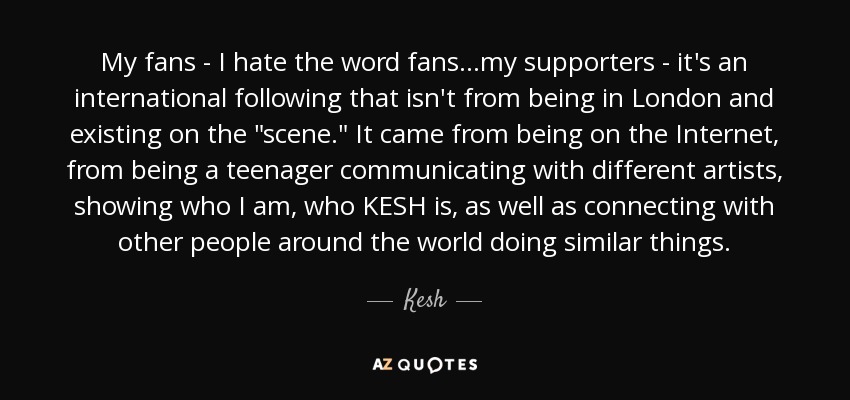 My fans - I hate the word fans...my supporters - it's an international following that isn't from being in London and existing on the 