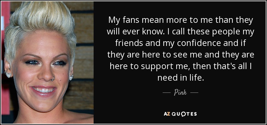 My fans mean more to me than they will ever know. I call these people my friends and my confidence and if they are here to see me and they are here to support me, then that's all I need in life. - Pink