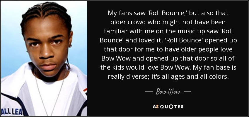 My fans saw 'Roll Bounce,' but also that older crowd who might not have been familiar with me on the music tip saw 'Roll Bounce' and loved it. 'Roll Bounce' opened up that door for me to have older people love Bow Wow and opened up that door so all of the kids would love Bow Wow. My fan base is really diverse; it's all ages and all colors. - Bow Wow