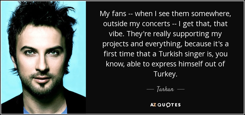 My fans -- when I see them somewhere, outside my concerts -- I get that, that vibe. They're really supporting my projects and everything, because it's a first time that a Turkish singer is, you know, able to express himself out of Turkey. - Tarkan