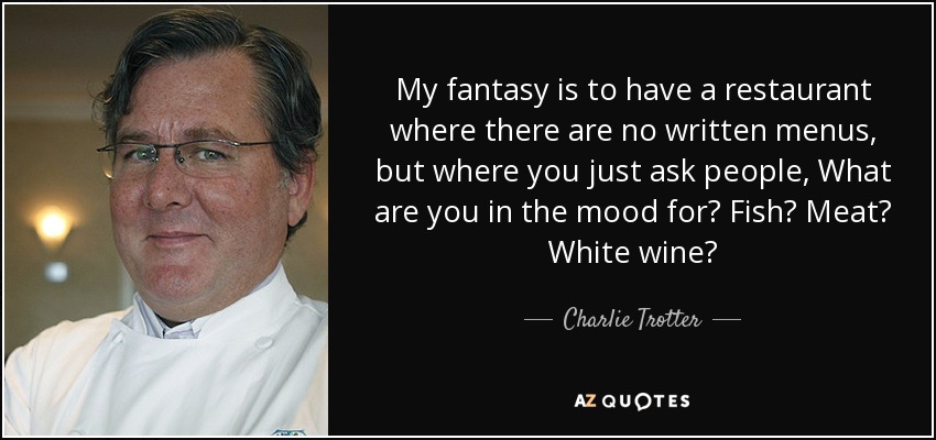 My fantasy is to have a restaurant where there are no written menus, but where you just ask people, What are you in the mood for? Fish? Meat? White wine? - Charlie Trotter