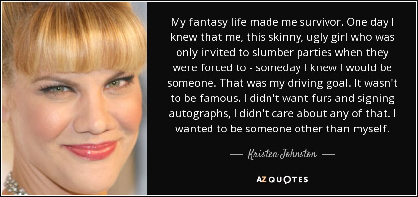 My fantasy life made me survivor. One day I knew that me, this skinny, ugly girl who was only invited to slumber parties when they were forced to - someday I knew I would be someone. That was my driving goal. It wasn't to be famous. I didn't want furs and signing autographs, I didn't care about any of that. I wanted to be someone other than myself. - Kristen Johnston