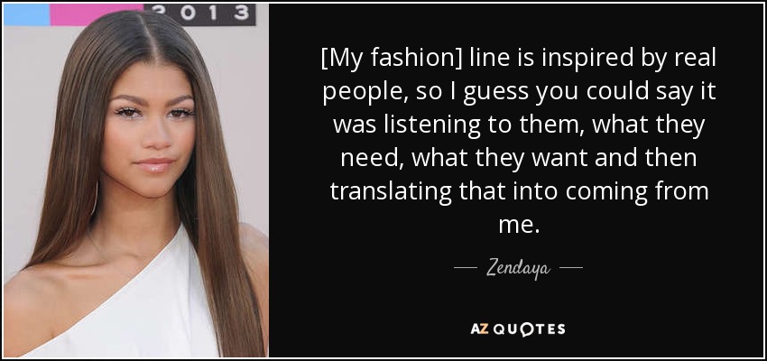 [My fashion] line is inspired by real people, so I guess you could say it was listening to them, what they need, what they want and then translating that into coming from me. - Zendaya