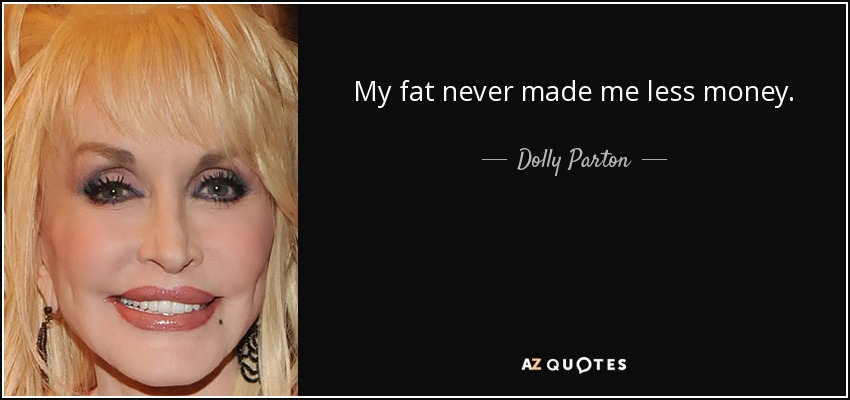 My fat never made me less money. - Dolly Parton