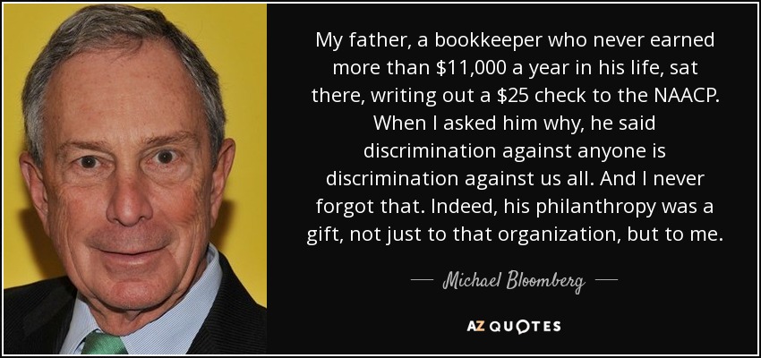 My father, a bookkeeper who never earned more than $11,000 a year in his life, sat there, writing out a $25 check to the NAACP. When I asked him why, he said discrimination against anyone is discrimination against us all. And I never forgot that. Indeed, his philanthropy was a gift, not just to that organization, but to me. - Michael Bloomberg