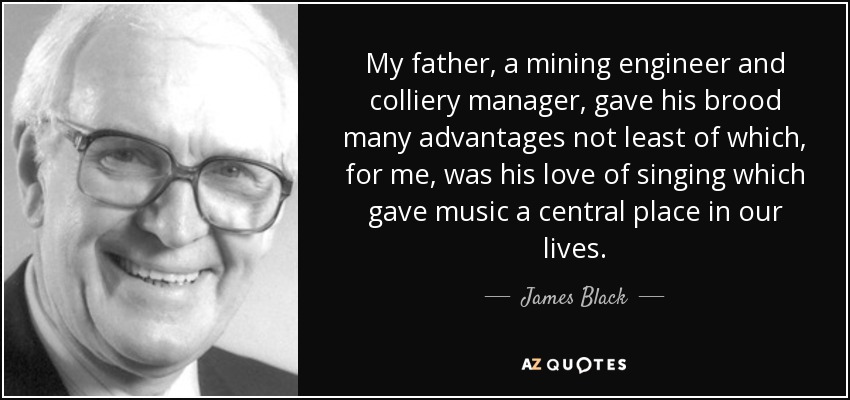 My father, a mining engineer and colliery manager, gave his brood many advantages not least of which, for me, was his love of singing which gave music a central place in our lives. - James Black