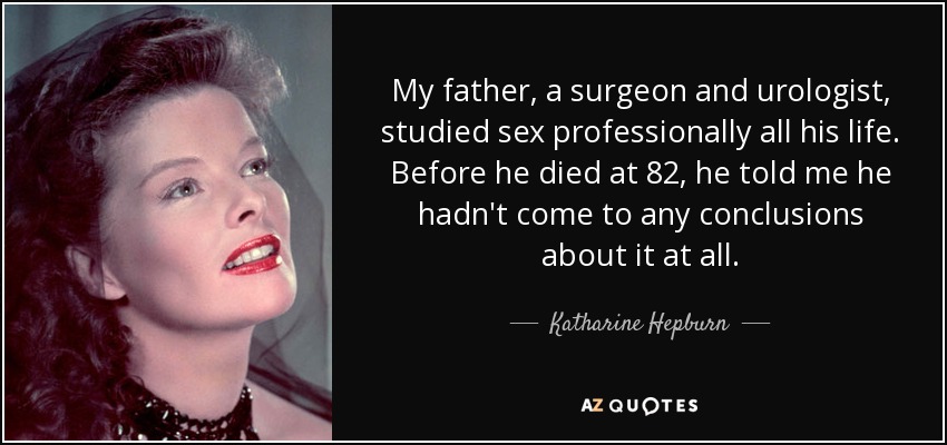 My father, a surgeon and urologist, studied sex professionally all his life. Before he died at 82, he told me he hadn't come to any conclusions about it at all. - Katharine Hepburn