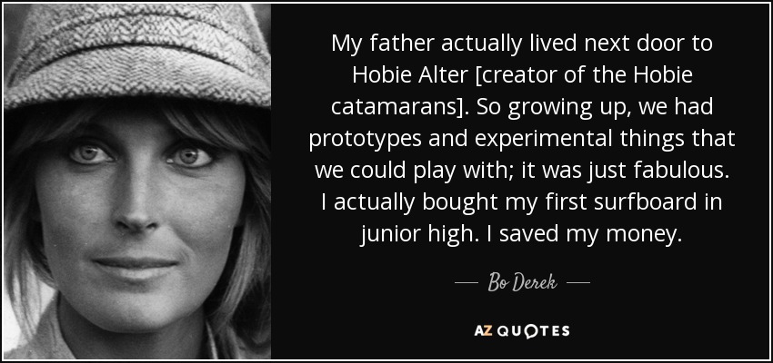 My father actually lived next door to Hobie Alter [creator of the Hobie catamarans]. So growing up, we had prototypes and experimental things that we could play with; it was just fabulous. I actually bought my first surfboard in junior high. I saved my money. - Bo Derek