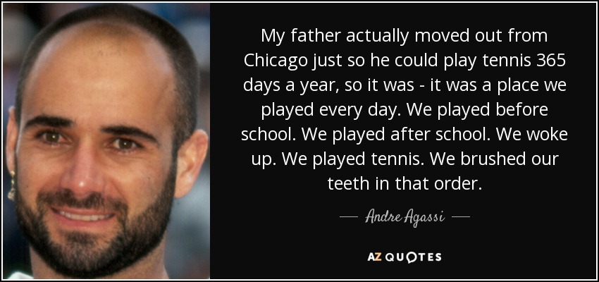 My father actually moved out from Chicago just so he could play tennis 365 days a year, so it was - it was a place we played every day. We played before school. We played after school. We woke up. We played tennis. We brushed our teeth in that order. - Andre Agassi