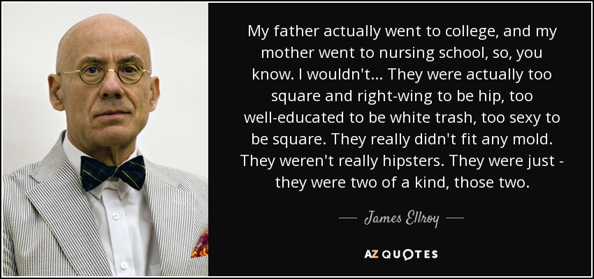 My father actually went to college, and my mother went to nursing school, so, you know. I wouldn't... They were actually too square and right-wing to be hip, too well-educated to be white trash, too sexy to be square. They really didn't fit any mold. They weren't really hipsters. They were just - they were two of a kind, those two. - James Ellroy