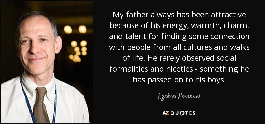 My father always has been attractive because of his energy, warmth, charm, and talent for finding some connection with people from all cultures and walks of life. He rarely observed social formalities and niceties - something he has passed on to his boys. - Ezekiel Emanuel