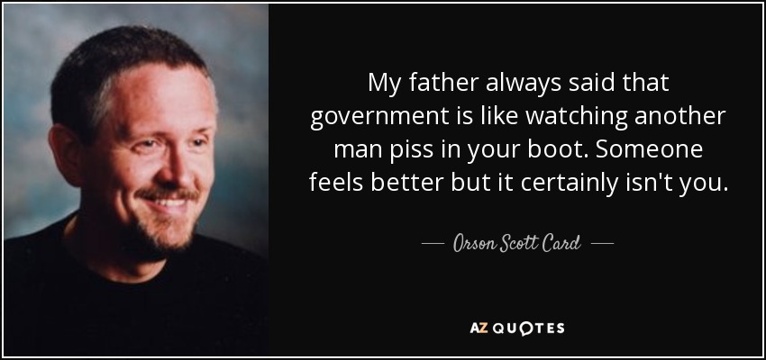 My father always said that government is like watching another man piss in your boot. Someone feels better but it certainly isn't you. - Orson Scott Card
