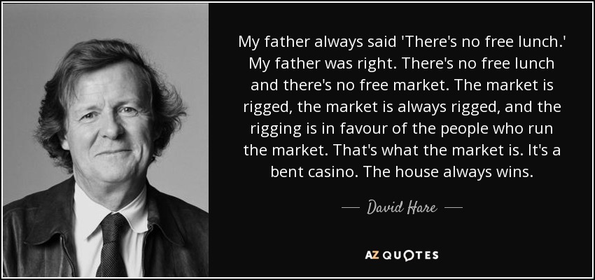 My father always said 'There's no free lunch.' My father was right. There's no free lunch and there's no free market. The market is rigged, the market is always rigged, and the rigging is in favour of the people who run the market. That's what the market is. It's a bent casino. The house always wins. - David Hare