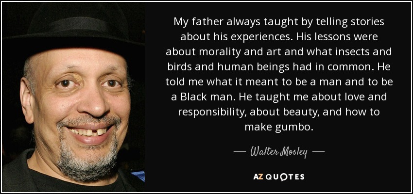 My father always taught by telling stories about his experiences. His lessons were about morality and art and what insects and birds and human beings had in common. He told me what it meant to be a man and to be a Black man. He taught me about love and responsibility, about beauty, and how to make gumbo. - Walter Mosley
