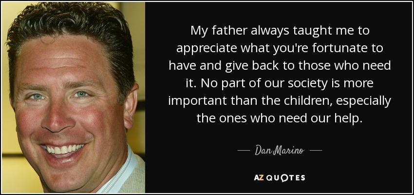 My father always taught me to appreciate what you're fortunate to have and give back to those who need it. No part of our society is more important than the children, especially the ones who need our help. - Dan Marino