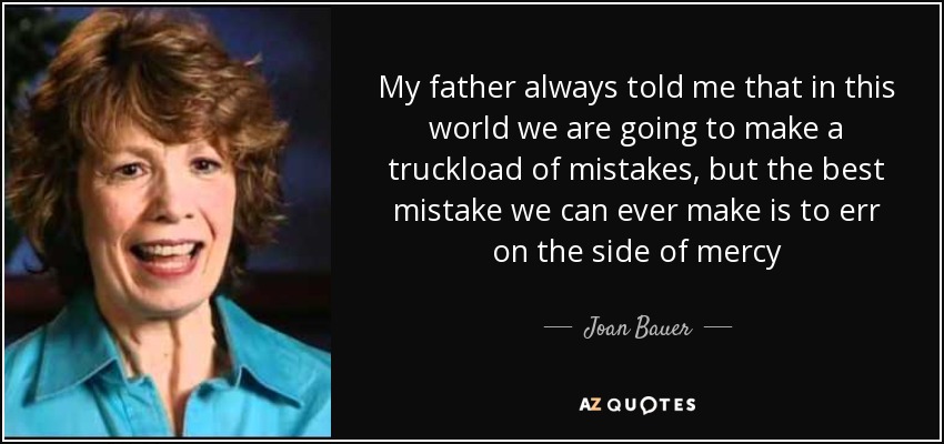 My father always told me that in this world we are going to make a truckload of mistakes, but the best mistake we can ever make is to err on the side of mercy - Joan Bauer