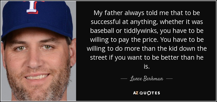 My father always told me that to be successful at anything, whether it was baseball or tiddlywinks, you have to be willing to pay the price. You have to be willing to do more than the kid down the street if you want to be better than he is. - Lance Berkman