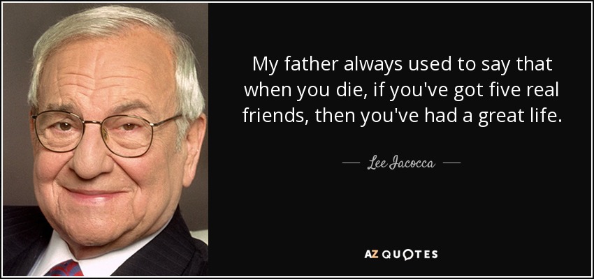 My father always used to say that when you die, if you've got five real friends, then you've had a great life. - Lee Iacocca