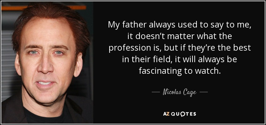 My father always used to say to me, it doesn’t matter what the profession is, but if they’re the best in their field, it will always be fascinating to watch. - Nicolas Cage