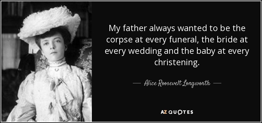 My father always wanted to be the corpse at every funeral, the bride at every wedding and the baby at every christening. - Alice Roosevelt Longworth