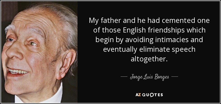 My father and he had cemented one of those English friendships which begin by avoiding intimacies and eventually eliminate speech altogether. - Jorge Luis Borges
