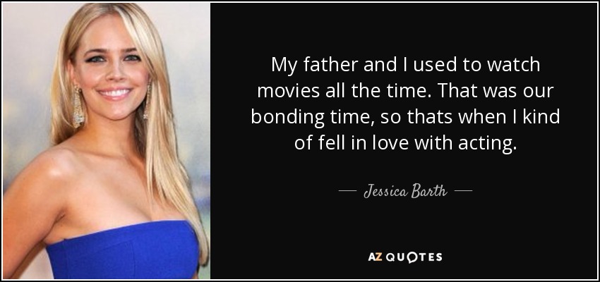 My father and I used to watch movies all the time. That was our bonding time, so thats when I kind of fell in love with acting. - Jessica Barth