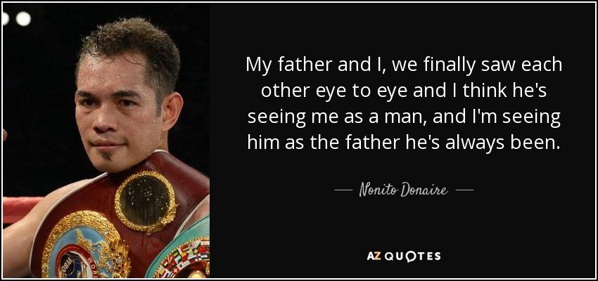 My father and I, we finally saw each other eye to eye and I think he's seeing me as a man, and I'm seeing him as the father he's always been. - Nonito Donaire