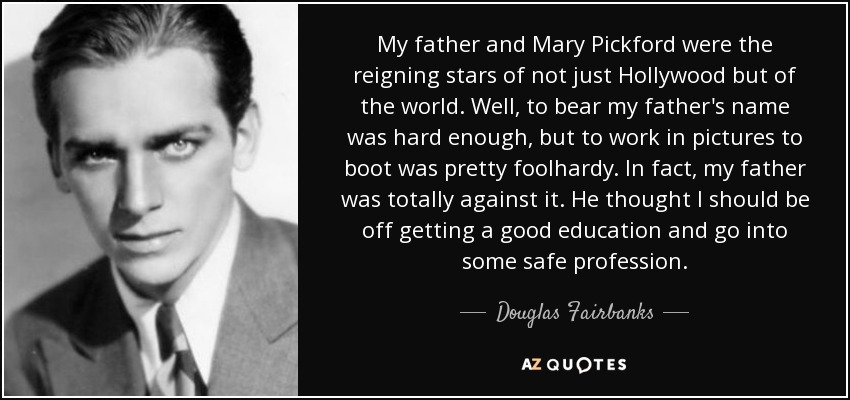 My father and Mary Pickford were the reigning stars of not just Hollywood but of the world. Well, to bear my father's name was hard enough, but to work in pictures to boot was pretty foolhardy. In fact, my father was totally against it. He thought I should be off getting a good education and go into some safe profession. - Douglas Fairbanks, Jr.
