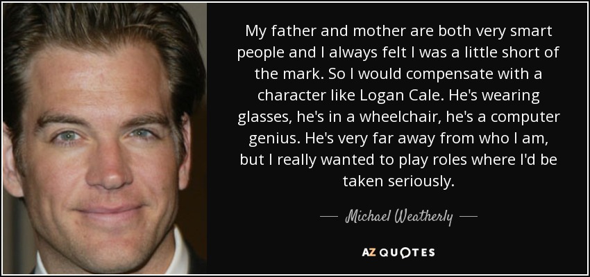 My father and mother are both very smart people and I always felt I was a little short of the mark. So I would compensate with a character like Logan Cale. He's wearing glasses, he's in a wheelchair, he's a computer genius. He's very far away from who I am, but I really wanted to play roles where I'd be taken seriously. - Michael Weatherly