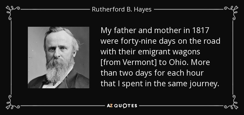 My father and mother in 1817 were forty-nine days on the road with their emigrant wagons [from Vermont] to Ohio. More than two days for each hour that I spent in the same journey. - Rutherford B. Hayes